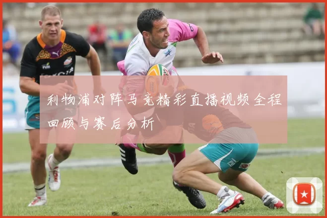利物浦对阵马竞精彩直播视频全程回顾与赛后分析