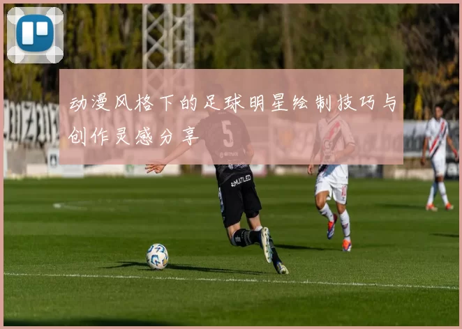 动漫风格下的足球明星绘制技巧与创作灵感分享
