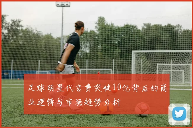 足球明星代言费突破10亿背后的商业逻辑与市场趋势分析