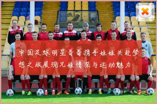 中国足球明星哥哥携手妹妹共赴梦想之旅展现兄妹情深与运动魅力