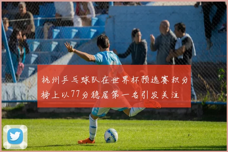 杭州乒乓球队在世界杯预选赛积分榜上以77分稳居第一名引发关注
