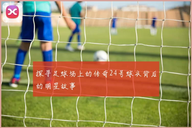 探寻足球场上的传奇24号球衣背后的明星故事