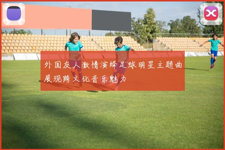 外国友人激情演绎足球明星主题曲展现跨文化音乐魅力