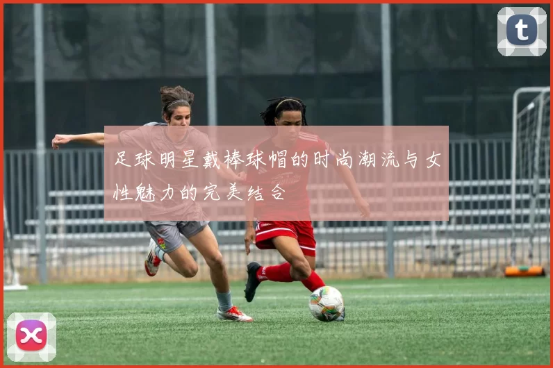 足球明星戴棒球帽的时尚潮流与女性魅力的完美结合