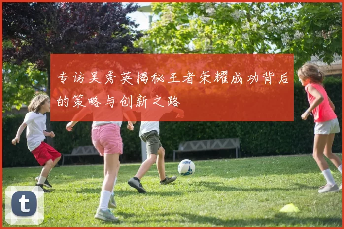 专访吴秀英揭秘王者荣耀成功背后的策略与创新之路
