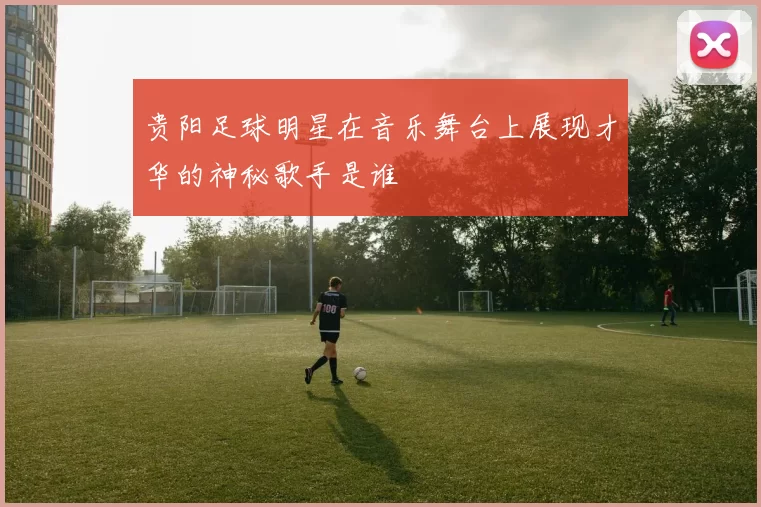 贵阳足球明星在音乐舞台上展现才华的神秘歌手是谁