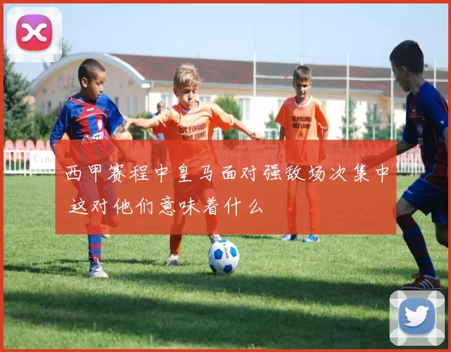 西甲赛程中皇马面对强敌场次集中 这对他们意味着什么