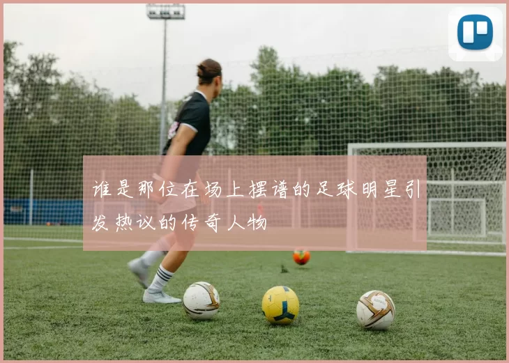谁是那位在场上摆谱的足球明星引发热议的传奇人物