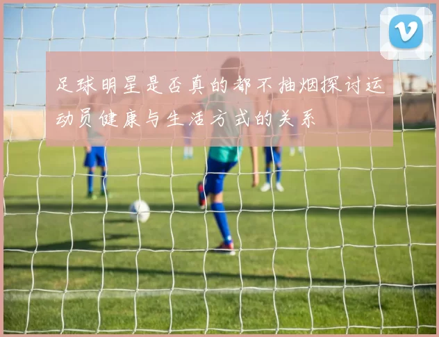 足球明星是否真的都不抽烟探讨运动员健康与生活方式的关系