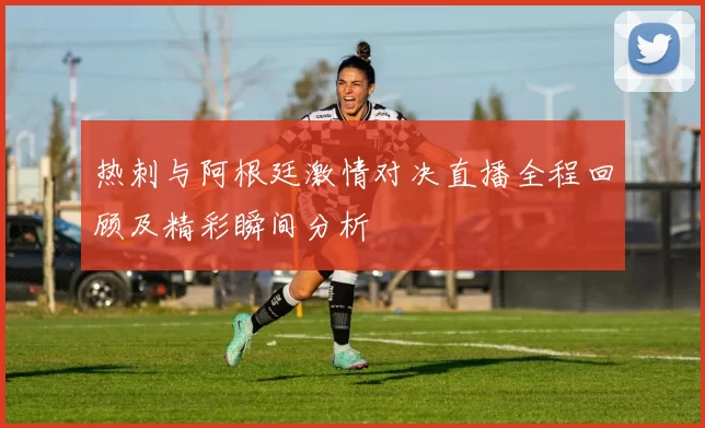 热刺与阿根廷激情对决直播全程回顾及精彩瞬间分析