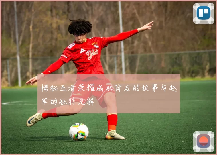 揭秘王者荣耀成功背后的故事与赵军的独特见解