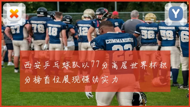 西安乒乓球队以77分高居世界杯积分榜首位展现强劲实力