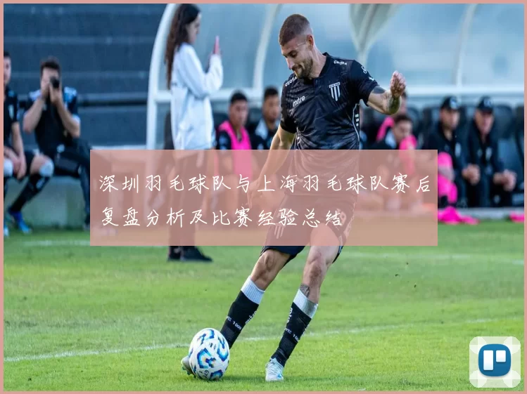 深圳羽毛球队与上海羽毛球队赛后复盘分析及比赛经验总结