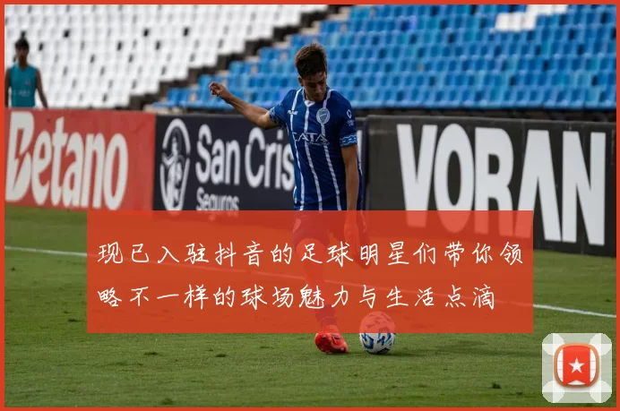 现已入驻抖音的足球明星们带你领略不一样的球场魅力与生活点滴