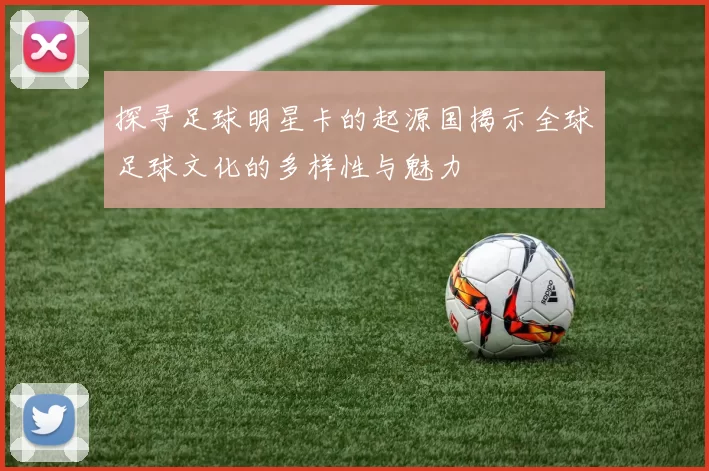 探寻足球明星卡的起源国揭示全球足球文化的多样性与魅力