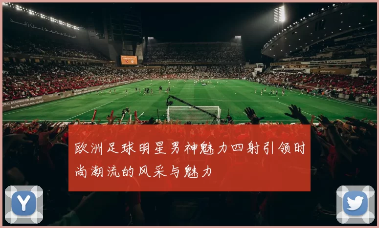 欧洲足球明星男神魅力四射引领时尚潮流的风采与魅力
