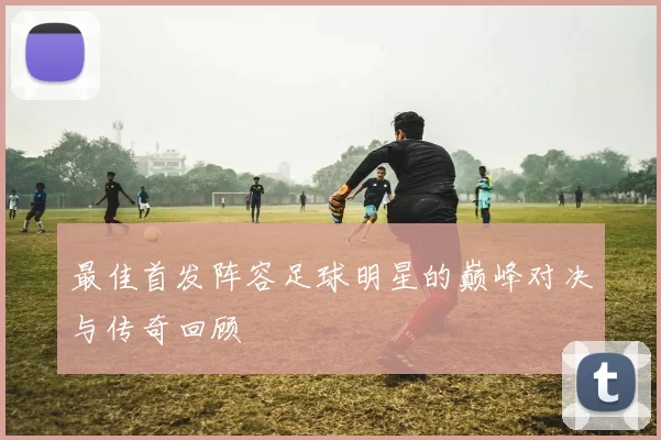 最佳首发阵容足球明星的巅峰对决与传奇回顾
