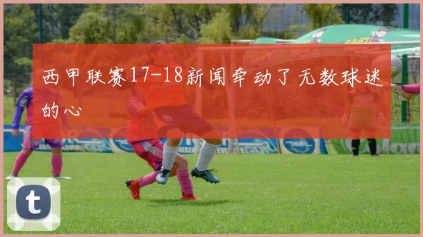 西甲联赛17-18新闻牵动了无数球迷的心
