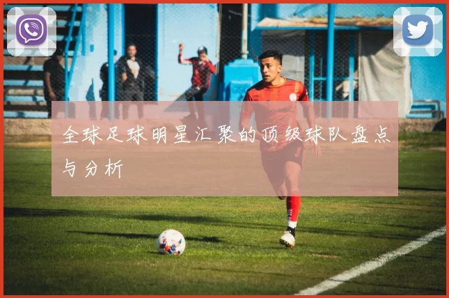 全球足球明星汇聚的顶级球队盘点与分析