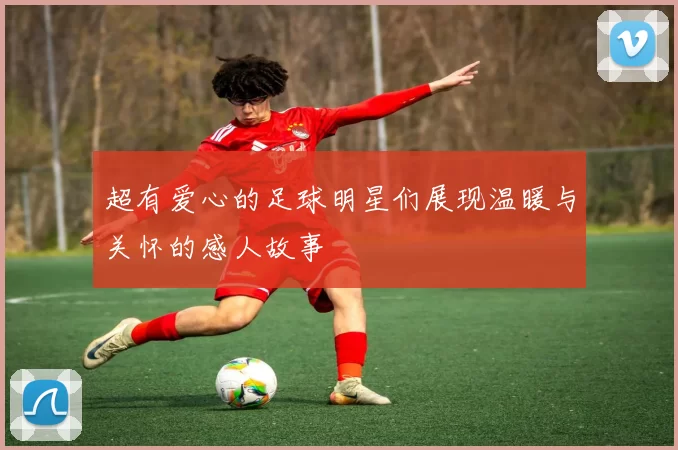 超有爱心的足球明星们展现温暖与关怀的感人故事