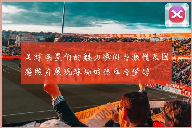 足球明星们的魅力瞬间与激情氛围感照片展现球场的热血与梦想