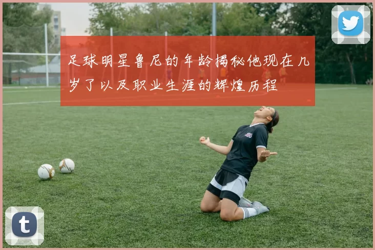 足球明星鲁尼的年龄揭秘他现在几岁了以及职业生涯的辉煌历程