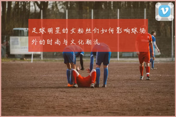 足球明星的女粉丝们如何影响球场外的时尚与文化潮流