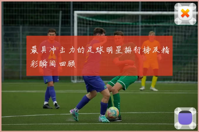 最具冲击力的足球明星排行榜及精彩瞬间回顾