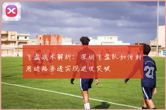 飞盘战术解析：深圳飞盘队如何利用边路渗透实现进攻突破