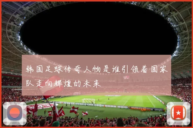 韩国足球传奇人物是谁引领着国家队走向辉煌的未来