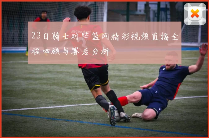23日骑士对阵篮网精彩视频直播全程回顾与赛后分析