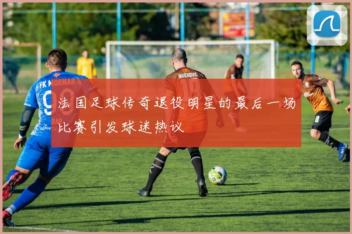法国足球传奇退役明星的最后一场比赛引发球迷热议