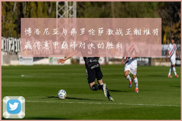 博洛尼亚与弗罗伦萨激战正酣谁将赢得意甲巅峰对决的胜利
