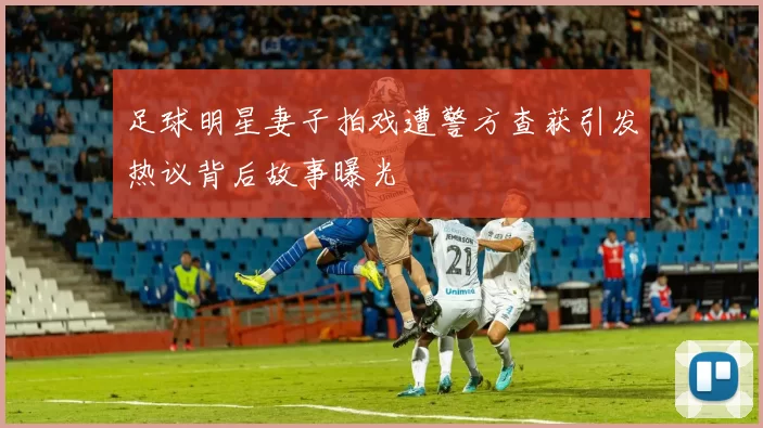 足球明星妻子拍戏遭警方查获引发热议背后故事曝光