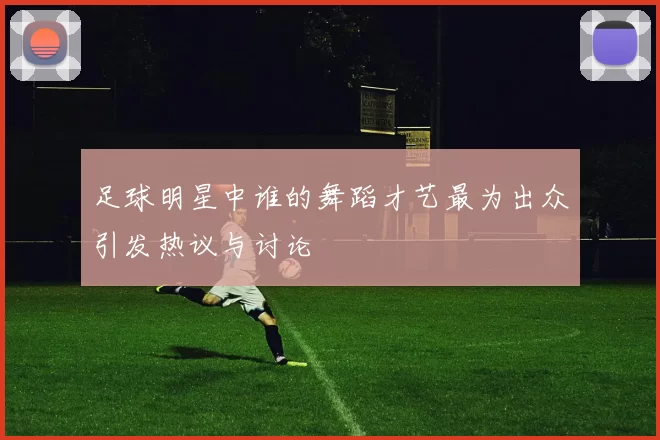 足球明星中谁的舞蹈才艺最为出众引发热议与讨论
