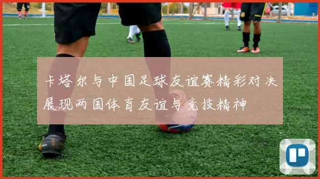 卡塔尔与中国足球友谊赛精彩对决展现两国体育友谊与竞技精神