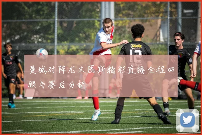 曼城对阵尤文图斯精彩直播全程回顾与赛后分析