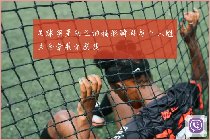 足球明星纳兰的精彩瞬间与个人魅力全景展示图集