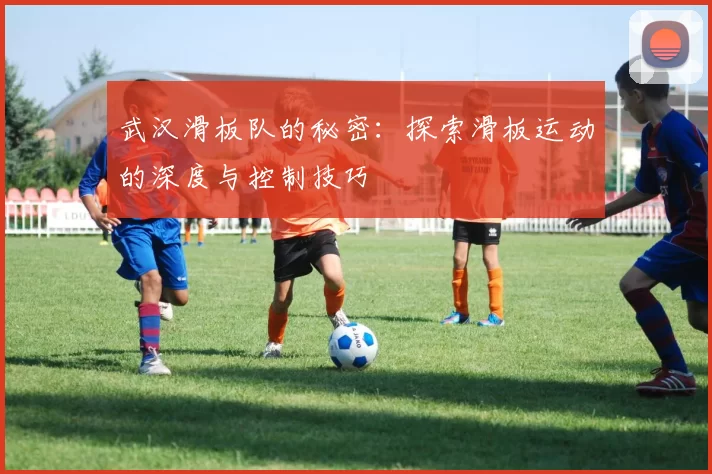 武汉滑板队的秘密：探索滑板运动的深度与控制技巧