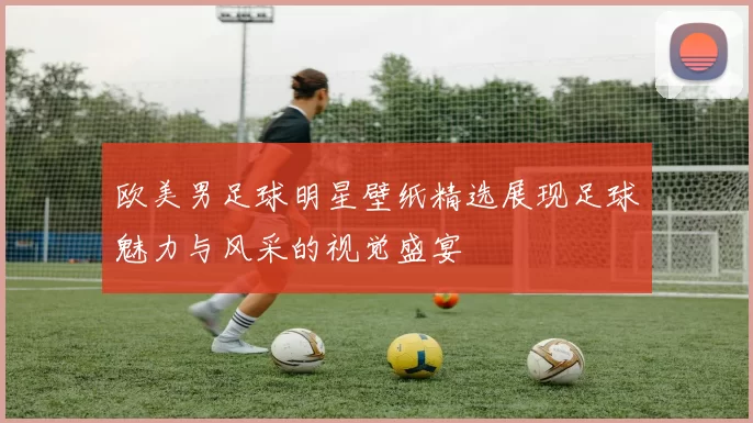 欧美男足球明星壁纸精选展现足球魅力与风采的视觉盛宴