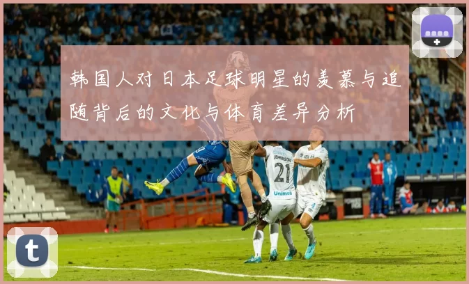 韩国人对日本足球明星的羡慕与追随背后的文化与体育差异分析