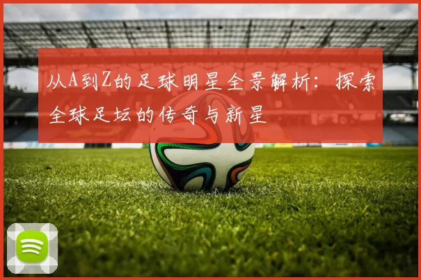 从A到Z的足球明星全景解析：探索全球足坛的传奇与新星