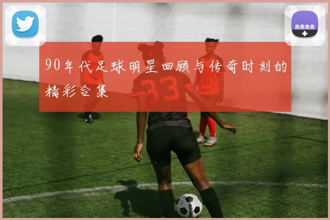 90年代足球明星回顾与传奇时刻的精彩合集