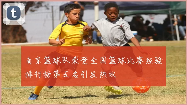 南京篮球队荣登全国篮球比赛经验排行榜第五名引发热议
