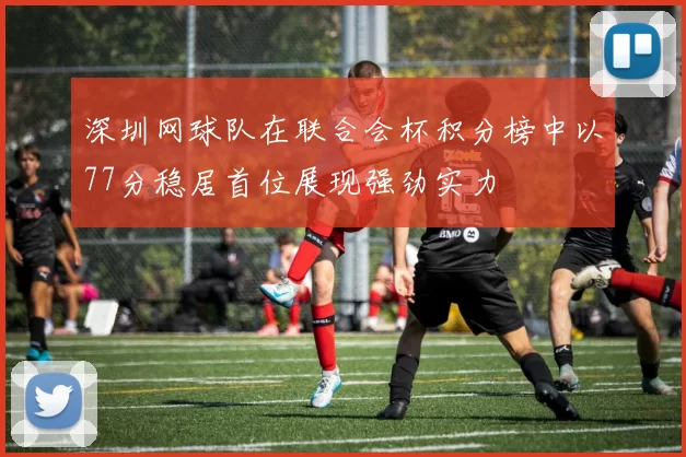 深圳网球队在联合会杯积分榜中以77分稳居首位展现强劲实力