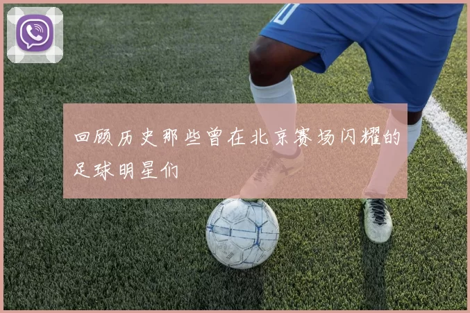 回顾历史那些曾在北京赛场闪耀的足球明星们