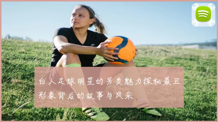 白人足球明星的另类魅力探秘最丑形象背后的故事与风采