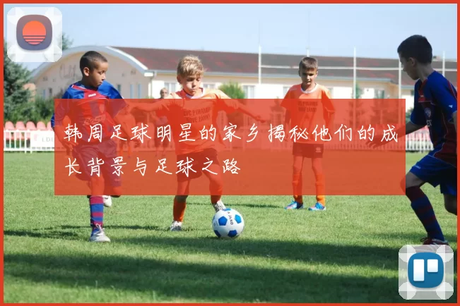韩周足球明星的家乡揭秘他们的成长背景与足球之路