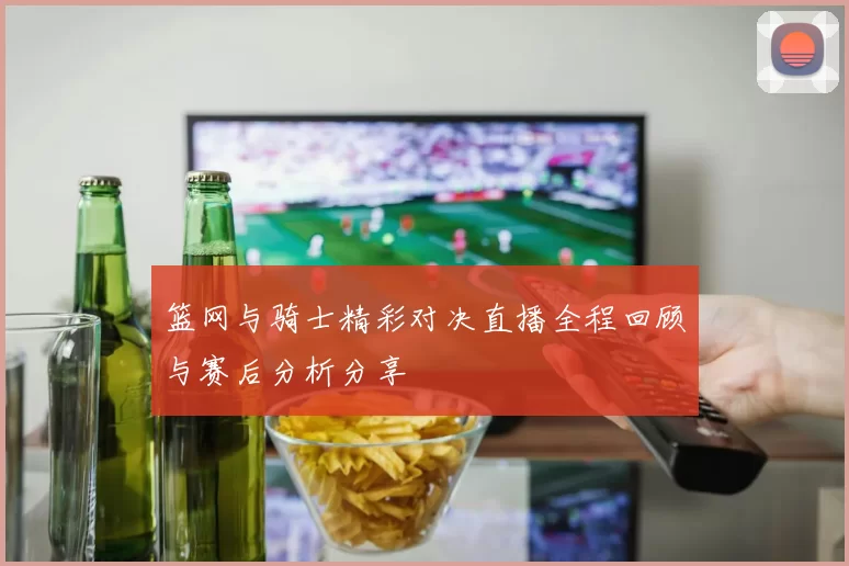 篮网与骑士精彩对决直播全程回顾与赛后分析分享