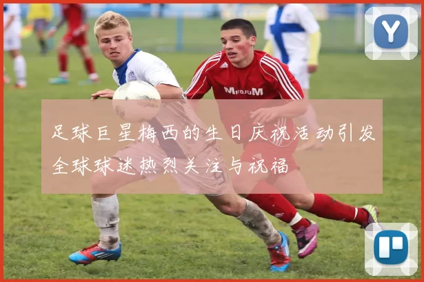 足球巨星梅西的生日庆祝活动引发全球球迷热烈关注与祝福